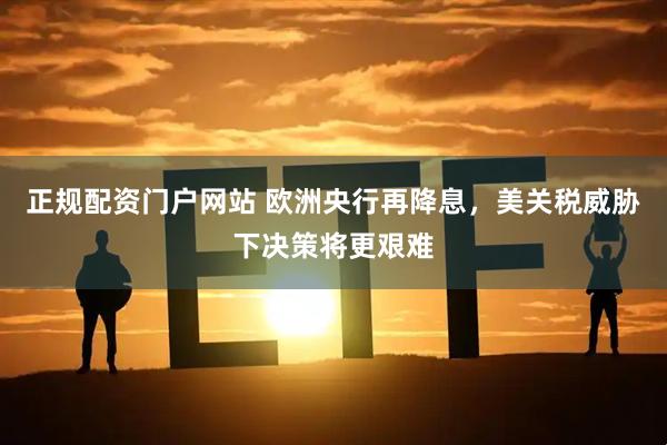 正规配资门户网站 欧洲央行再降息，美关税威胁下决策将更艰难