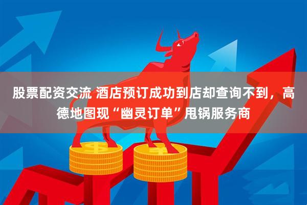股票配资交流 酒店预订成功到店却查询不到，高德地图现“幽灵订单”甩锅服务商