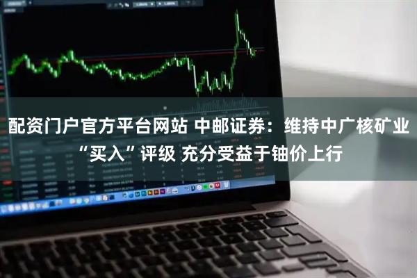 配资门户官方平台网站 中邮证券：维持中广核矿业“买入”评级 充分受益于铀价上行