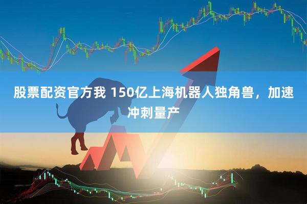 股票配资官方我 150亿上海机器人独角兽，加速冲刺量产