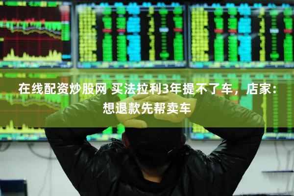 在线配资炒股网 买法拉利3年提不了车，店家：想退款先帮卖车