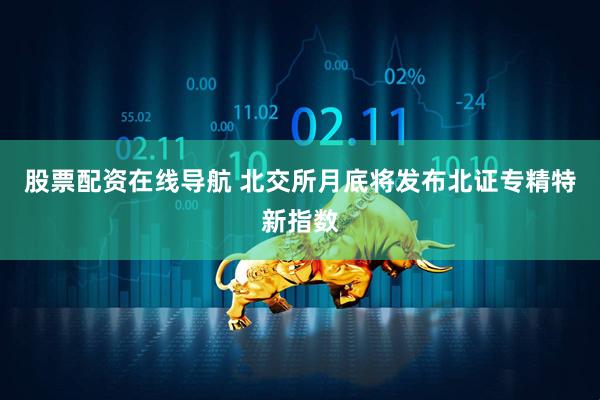股票配资在线导航 北交所月底将发布北证专精特新指数
