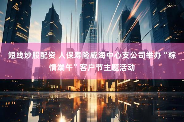 短线炒股配资 人保寿险威海中心支公司举办“粽情端午”客户节主题活动