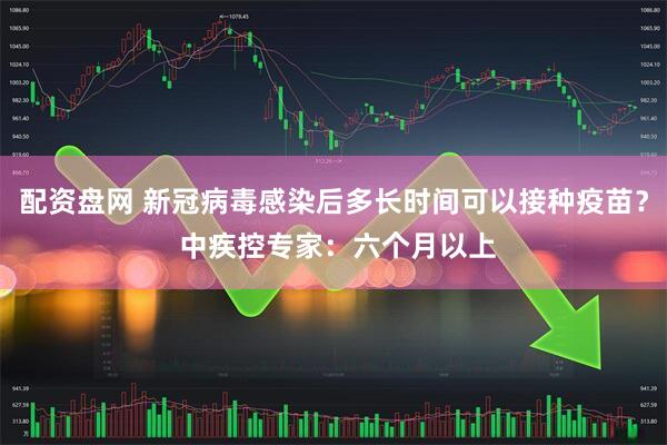 配资盘网 新冠病毒感染后多长时间可以接种疫苗？ 中疾控专家：六个月以上