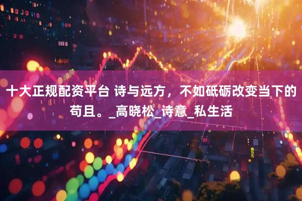 十大正规配资平台 诗与远方，不如砥砺改变当下的苟且。_高晓松_诗意_私生活