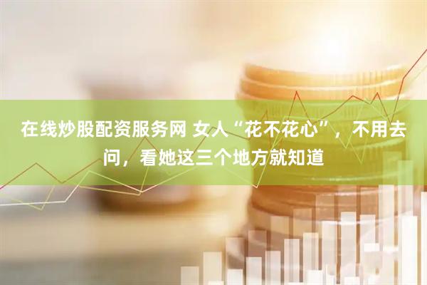 在线炒股配资服务网 女人“花不花心”，不用去问，看她这三个地方就知道