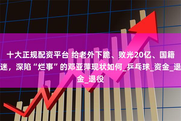 十大正规配资平台 给老外下跪、败光20亿、国籍成迷，深陷“烂事”的邓亚萍现状如何_乒乓球_资金_退役