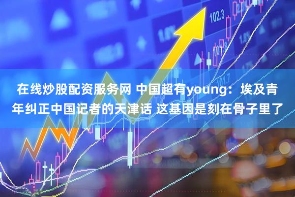 在线炒股配资服务网 中国超有young：埃及青年纠正中国记者的天津话 这基因是刻在骨子里了