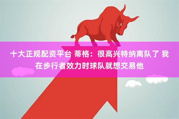 十大正规配资平台 蒂格：很高兴特纳离队了 我在步行者效力时球队就想交易他