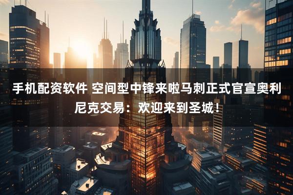 手机配资软件 空间型中锋来啦马刺正式官宣奥利尼克交易：欢迎来到圣城！