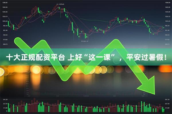 十大正规配资平台 上好“这一课” ，平安过暑假！