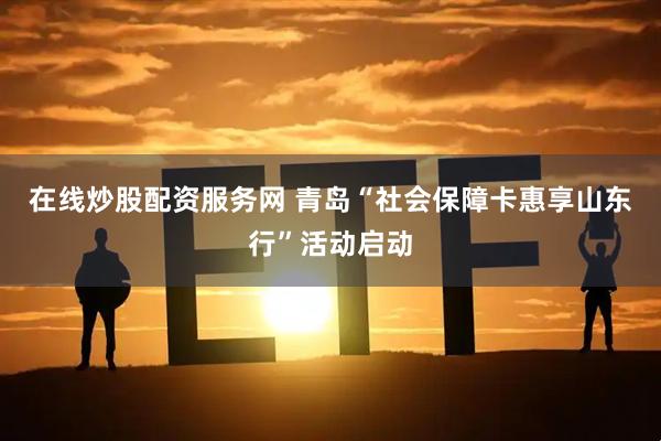 在线炒股配资服务网 青岛“社会保障卡惠享山东行”活动启动