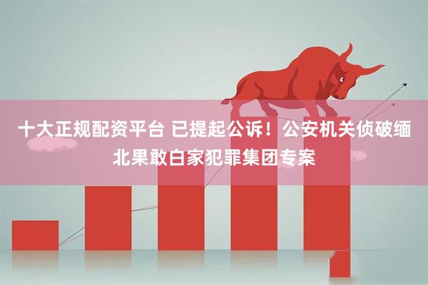 十大正规配资平台 已提起公诉！公安机关侦破缅北果敢白家犯罪集团专案