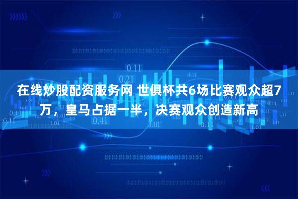 在线炒股配资服务网 世俱杯共6场比赛观众超7万，皇马占据一半，决赛观众创造新高
