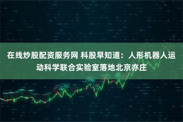 在线炒股配资服务网 科股早知道：人形机器人运动科学联合实验室落地北京亦庄