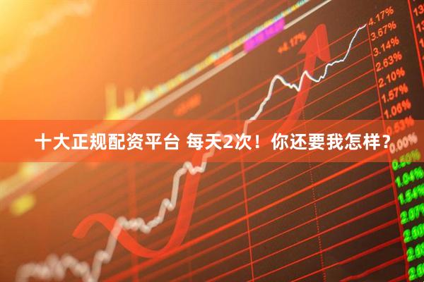 十大正规配资平台 每天2次！你还要我怎样？