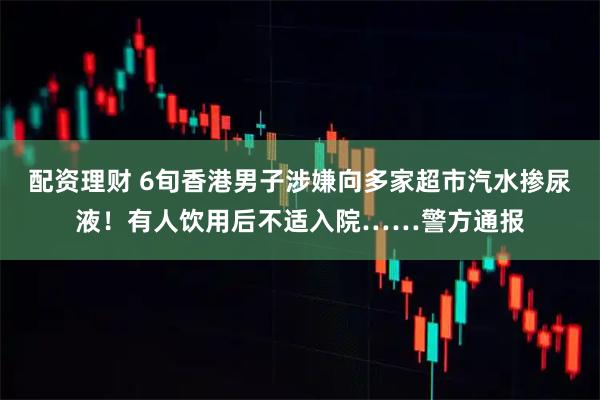 配资理财 6旬香港男子涉嫌向多家超市汽水掺尿液！有人饮用后不适入院……警方通报