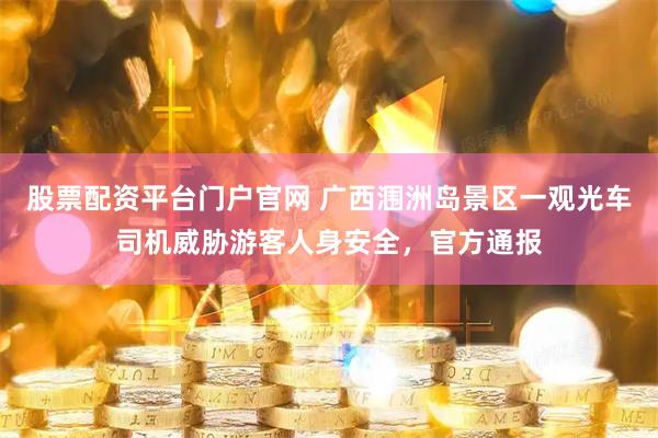 股票配资平台门户官网 广西涠洲岛景区一观光车司机威胁游客人身安全，官方通报