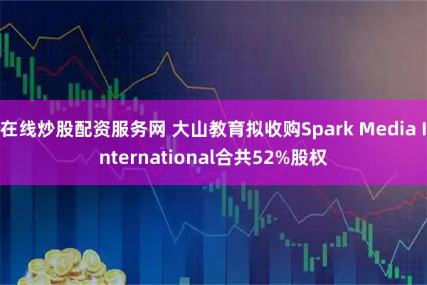 在线炒股配资服务网 大山教育拟收购Spark Media International合共52%股权