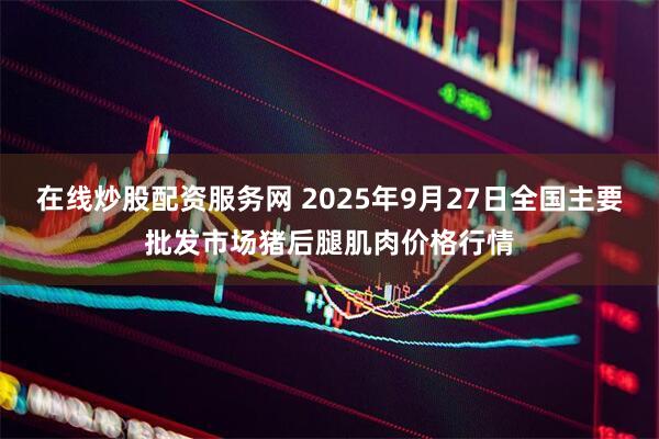 在线炒股配资服务网 2025年9月27日全国主要批发市场猪后腿肌肉价格行情