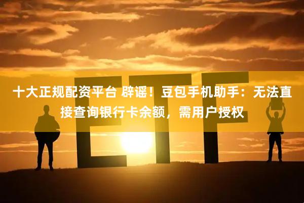 十大正规配资平台 辟谣！豆包手机助手：无法直接查询银行卡余额，需用户授权